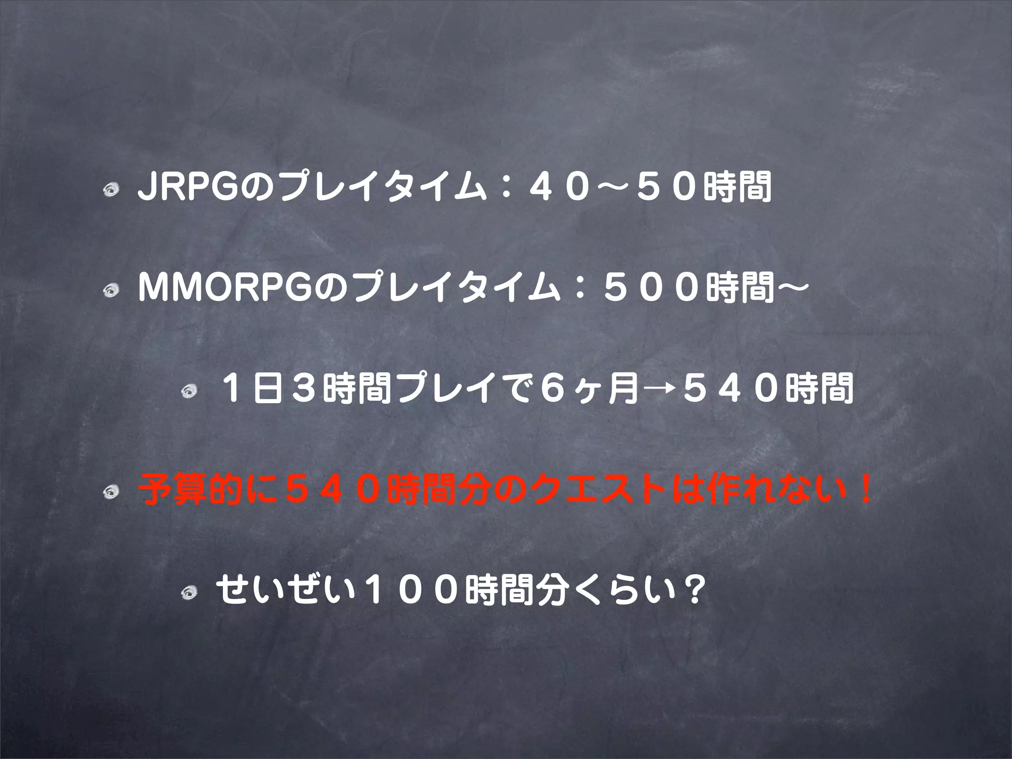 JRPGのプレイタイム：４０∼５０時間

MMORPGのプレイタイム：５００時間∼

  １日３時間プレイで６ヶ月→５４０時間

予算的に５４０時間分のクエストは作れない！

  せいぜい１００時間分くらい？
 