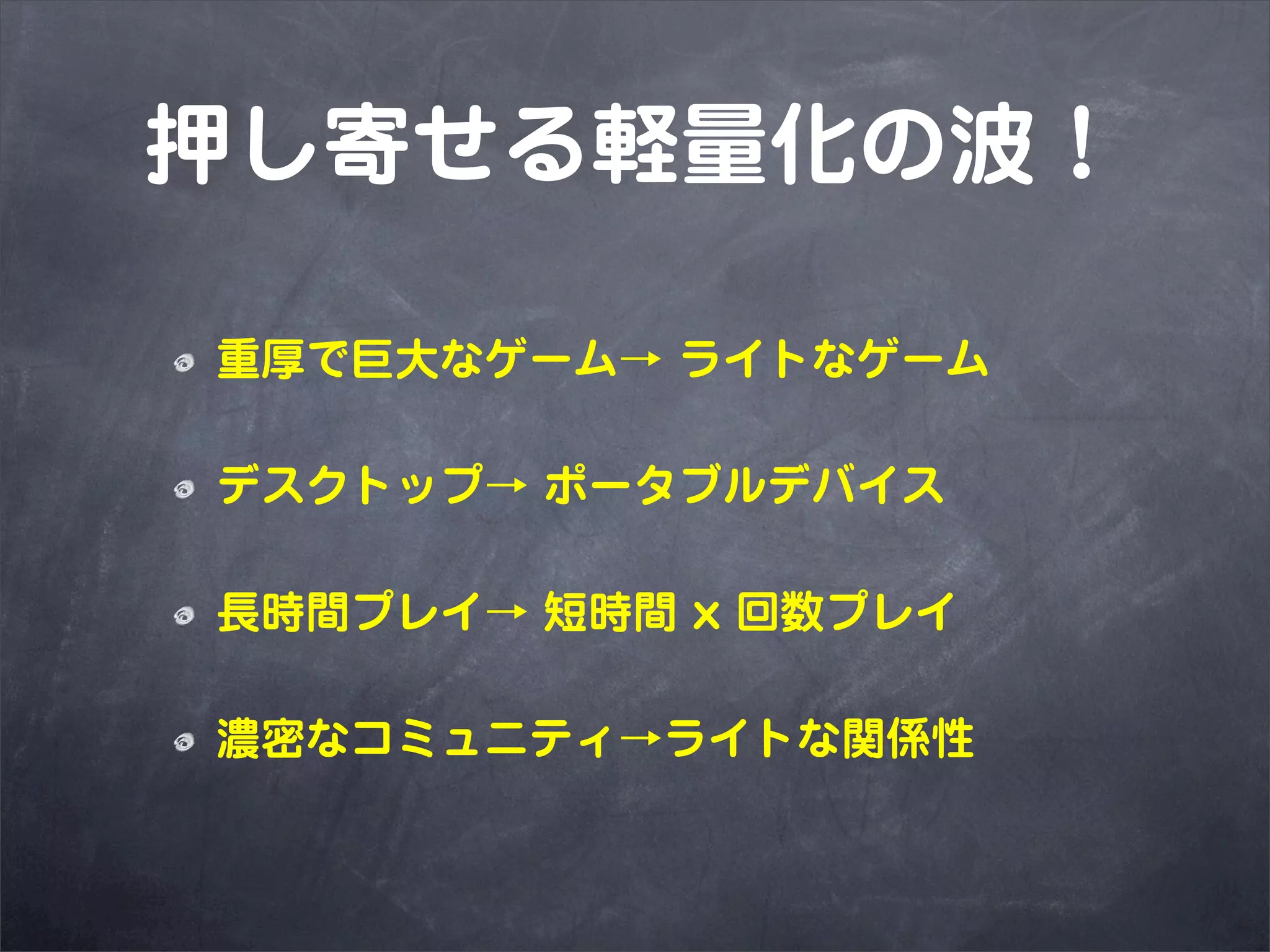 押し寄せる軽量化の波！

重厚で巨大なゲーム→ ライトなゲーム

デスクトップ→ ポータブルデバイス

長時間プレイ→ 短時間 x 回数プレイ

濃密なコミュニティ→ライトな関係性
 