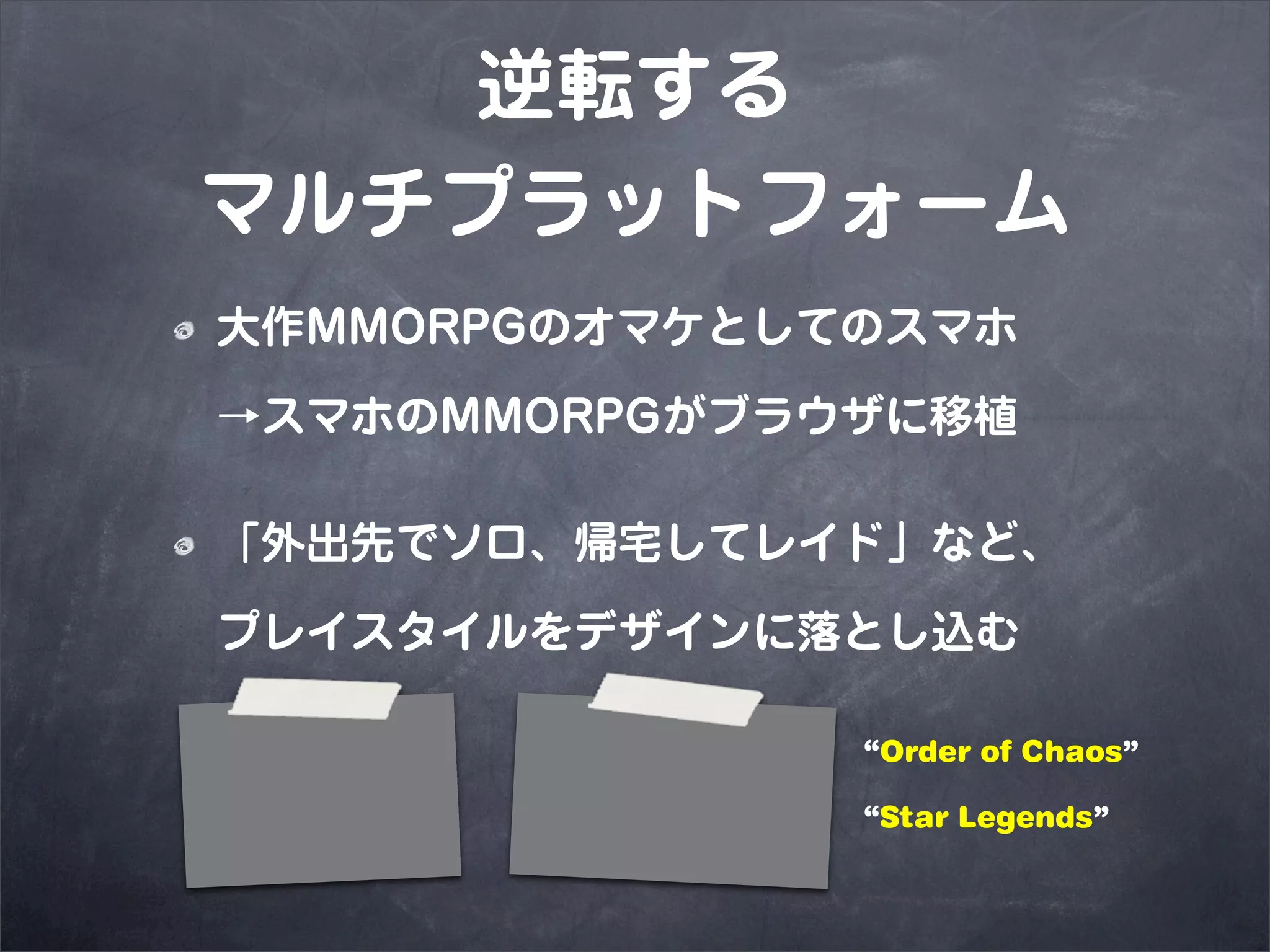 逆転する
マルチプラットフォーム
大作MMORPGのオマケとしてのスマホ
→スマホのMMORPGがブラウザに移植

「外出先でソロ、帰宅してレイド」など、
プレイスタイルをデザインに落とし込む

               “Order of Chaos”

               “Star Legends”
 