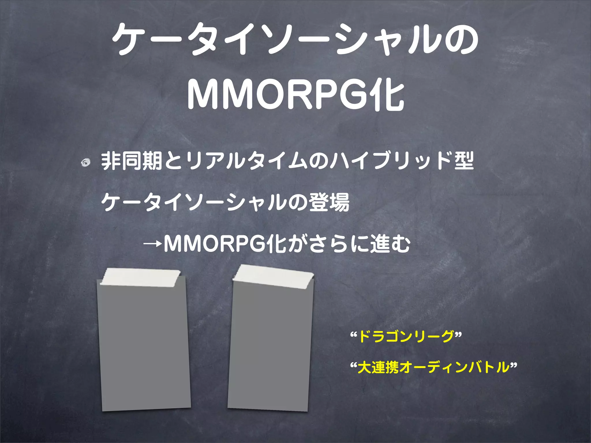 ケータイソーシャルの
  MMORPG化
非同期とリアルタイムのハイブリッド型

ケータイソーシャルの登場

  →MMORPG化がさらに進む



            “ドラゴンリーグ”

            “大連携オーディンバトル”
 