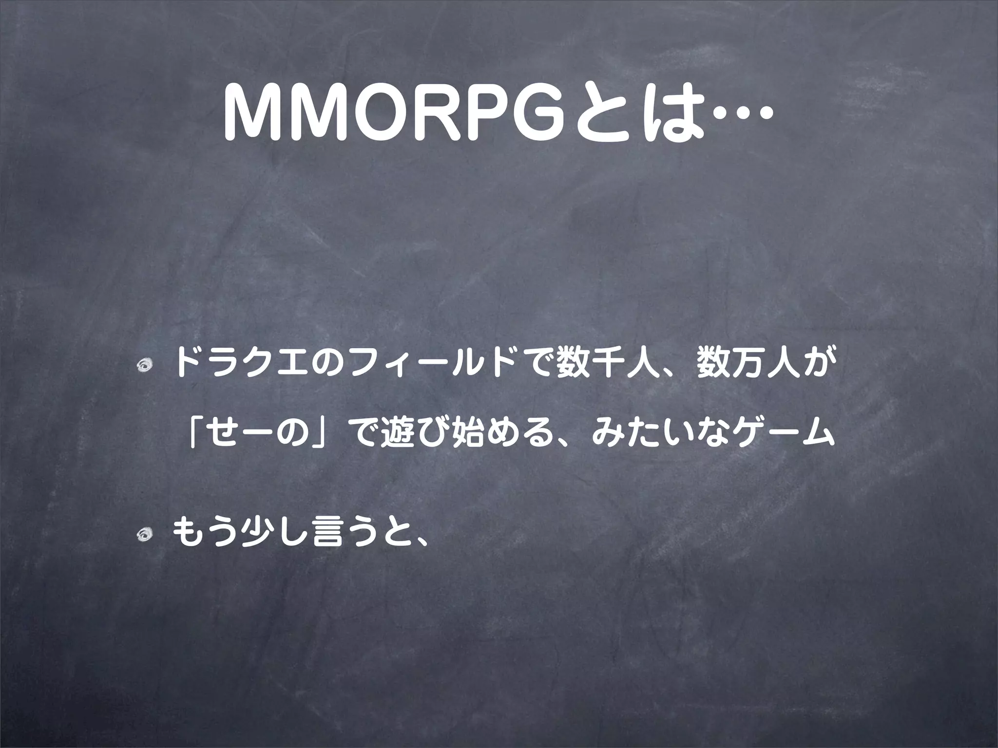 MMORPGとは…


ドラクエのフィールドで数千人、数万人が

「せーの」で遊び始める、みたいなゲーム

もう少し言うと、
 