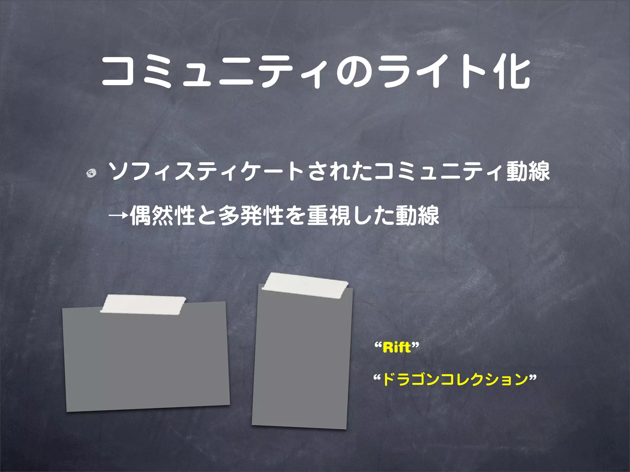 コミュニティのライト化

ソフィスティケートされたコミュニティ動線

→偶然性と多発性を重視した動線



            “Rift”

           “ドラゴンコレクション”
 