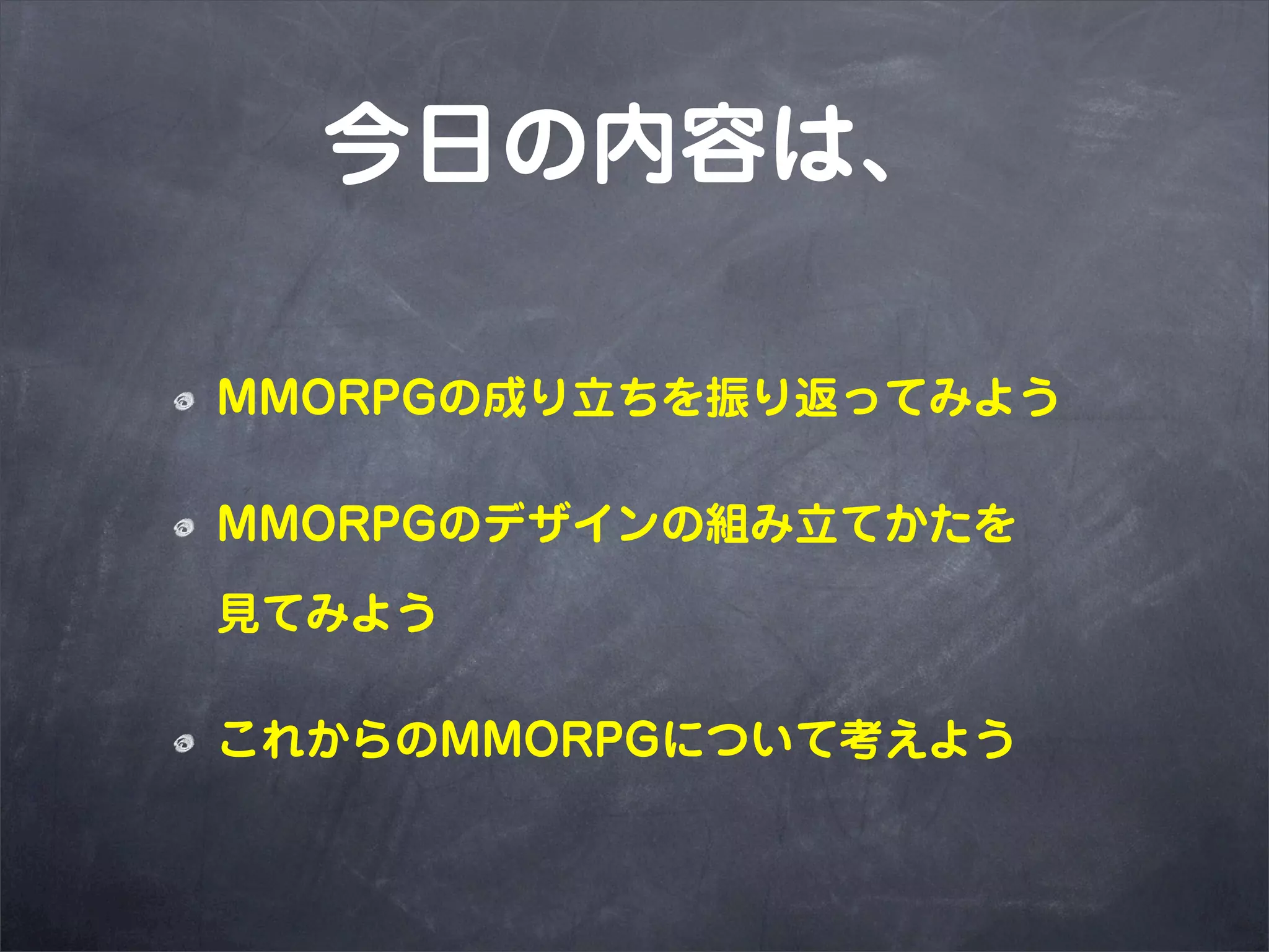 今日の内容は、

MMORPGの成り立ちを振り返ってみよう

MMORPGのデザインの組み立てかたを

見てみよう

これからのMMORPGについて考えよう
 