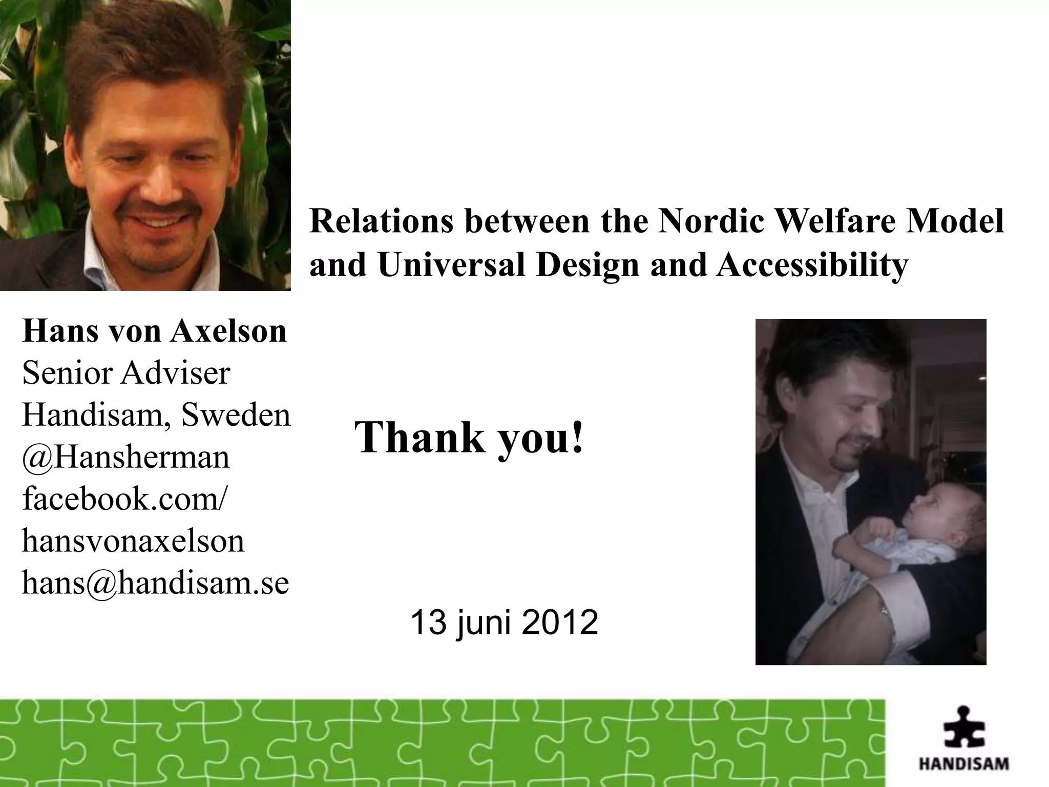 Relations between the Nordic Welfare Model
                   and Universal Design and Accessibility
Hans von Axelson
Senior Adviser
Handisam, Sweden
@Hansherman          Thank you!
facebook.com/
hansvonaxelson
hans@handisam.se
                         13 juni 2012
 
