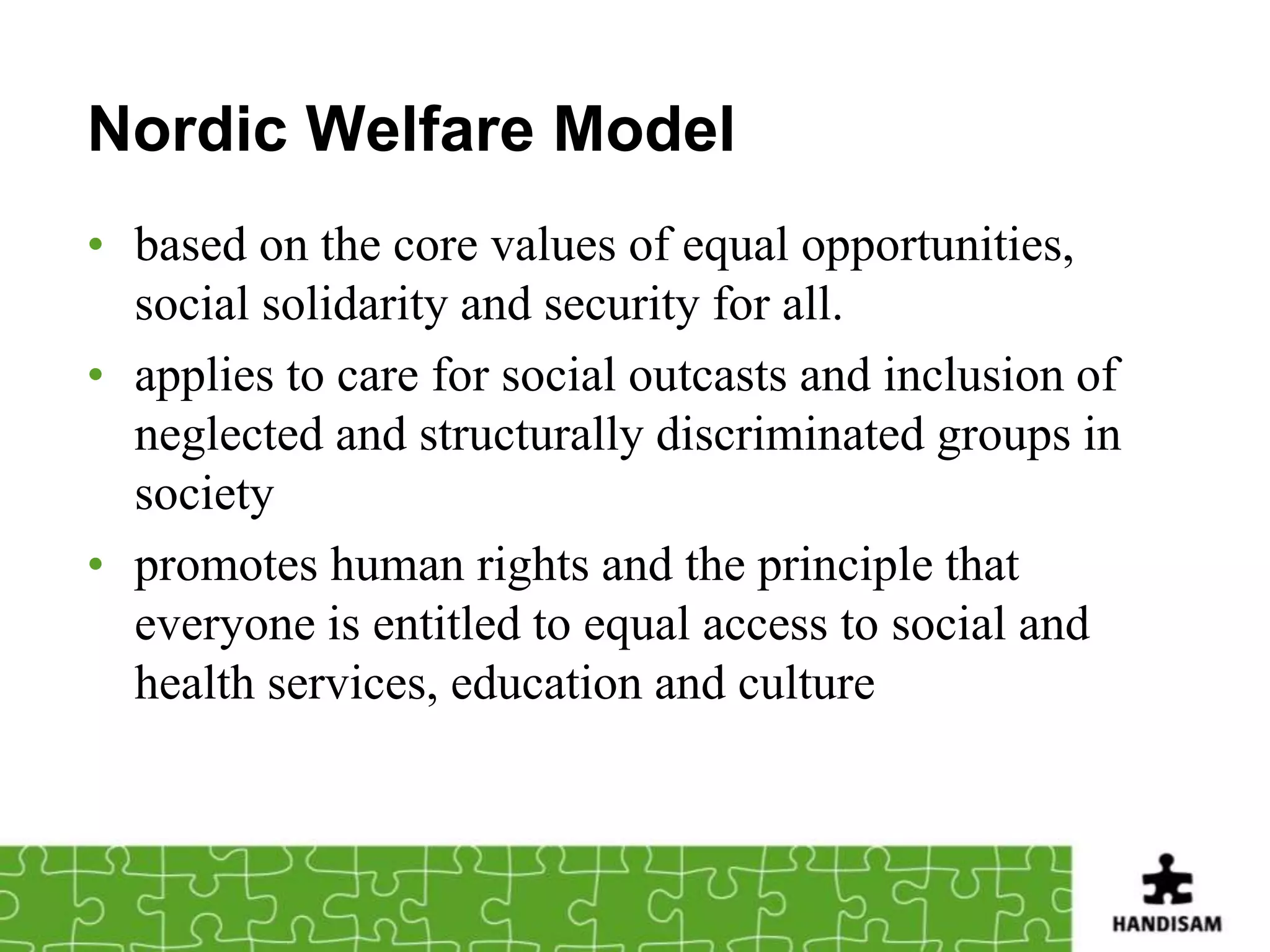 Nordic Welfare Model
• based on the core values of equal opportunities,
  social solidarity and security for all.
• applies to care for social outcasts and inclusion of
  neglected and structurally discriminated groups in
  society
• promotes human rights and the principle that
  everyone is entitled to equal access to social and
  health services, education and culture
 