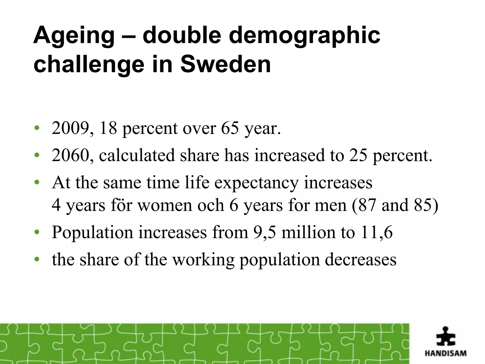 Ageing – double demographic
challenge in Sweden

• 2009, 18 percent over 65 year.
• 2060, calculated share has increased to 25 percent.
• At the same time life expectancy increases
  4 years för women och 6 years for men (87 and 85)
• Population increases from 9,5 million to 11,6
• the share of the working population decreases
 