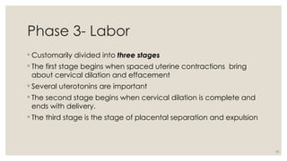 10
Phase 3- Labor
◦ Customarily divided into three stages
◦ The first stage begins when spaced uterine contractions bring
about cervical dilation and effacement
◦ Several uterotonins are important
◦ The second stage begins when cervical dilation is complete and
ends with delivery.
◦ The third stage is the stage of placental separation and expulsion
 