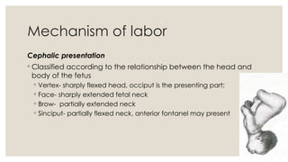 15
Mechanism of labor
Cephalic presentation
◦ Classified according to the relationship between the head and
body of the fetus
◦ Vertex- sharply flexed head, occiput is the presenting part;
◦ Face- sharply extended fetal neck
◦ Brow- partially extended neck
◦ Sinciput- partially flexed neck, anterior fontanel may present
 