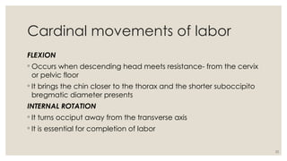 22
Cardinal movements of labor
FLEXION
◦ Occurs when descending head meets resistance- from the cervix
or pelvic floor
◦ It brings the chin closer to the thorax and the shorter suboccipito
bregmatic diameter presents
INTERNAL ROTATION
◦ It turns occiput away from the transverse axis
◦ It is essential for completion of labor
 