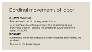 25
Cardinal movements of labor
EXTERNAL ROTATION
◦ The delivered head undergoes restitution
◦ After completion of the restitution, the head rotates to a
transverse position- placing the anterior shoulder under the
symphysis pubis
EXPULSION
◦ Commonly the anterior shoulder is delivered first, followed by the
posterior
◦ The rest of the body passes
 