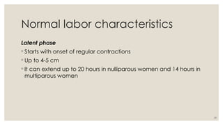 29
Normal labor characteristics
Latent phase
◦ Starts with onset of regular contractions
◦ Up to 4-5 cm
◦ It can extend up to 20 hours in nulliparous women and 14 hours in
multiparous women
 