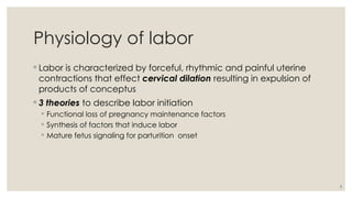 3
Physiology of labor
◦ Labor is characterized by forceful, rhythmic and painful uterine
contractions that effect cervical dilation resulting in expulsion of
products of conceptus
◦ 3 theories to describe labor initiation
◦ Functional loss of pregnancy maintenance factors
◦ Synthesis of factors that induce labor
◦ Mature fetus signaling for parturition onset
 