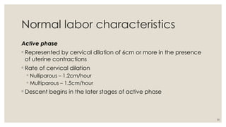 30
Normal labor characteristics
Active phase
◦ Represented by cervical dilation of 6cm or more in the presence
of uterine contractions
◦ Rate of cervical dilation
◦ Nulliparous – 1.2cm/hour
◦ Multiparous – 1.5cm/hour
◦ Descent begins in the later stages of active phase
 