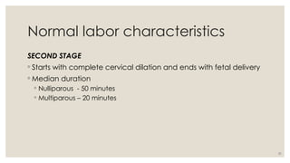 31
Normal labor characteristics
SECOND STAGE
◦ Starts with complete cervical dilation and ends with fetal delivery
◦ Median duration
◦ Nulliparous - 50 minutes
◦ Multiparous – 20 minutes
 