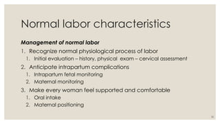 32
Normal labor characteristics
Management of normal labor
1. Recognize normal physiological process of labor
1. Initial evaluation – history, physical exam – cervical assessment
2. Anticipate intrapartum complications
1. Intrapartum fetal monitoring
2. Maternal monitoring
3. Make every woman feel supported and comfortable
1. Oral intake
2. Maternal positioning
 