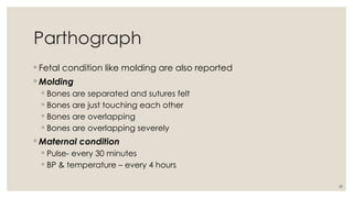39
Parthograph
◦ Fetal condition like molding are also reported
◦ Molding
◦ Bones are separated and sutures felt
◦ Bones are just touching each other
◦ Bones are overlapping
◦ Bones are overlapping severely
◦ Maternal condition
◦ Pulse- every 30 minutes
◦ BP & temperature – every 4 hours
 