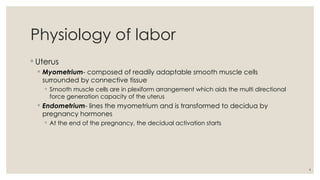 4
Physiology of labor
◦ Uterus
◦ Myometrium- composed of readily adaptable smooth muscle cells
surrounded by connective tissue
◦ Smooth muscle cells are in plexiform arrangement which aids the multi directional
force generation capacity of the uterus
◦ Endometrium- lines the myometrium and is transformed to decidua by
pregnancy hormones
◦ At the end of the pregnancy, the decidual activation starts
 