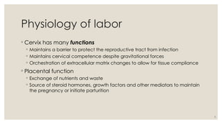 5
Physiology of labor
◦ Cervix has many functions
◦ Maintains a barrier to protect the reproductive tract from infection
◦ Maintains cervical competence despite gravitational forces
◦ Orchestration of extracellular matrix changes to allow for tissue compliance
◦ Placental function
◦ Exchange of nutrients and waste
◦ Source of steroid hormones, growth factors and other mediators to maintain
the pregnancy or initiate parturition
 