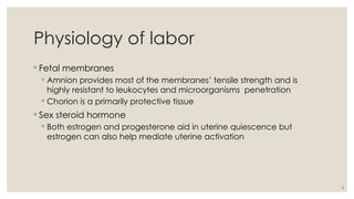 6
Physiology of labor
◦ Fetal membranes
◦ Amnion provides most of the membranes’ tensile strength and is
highly resistant to leukocytes and microorganisms penetration
◦ Chorion is a primarily protective tissue
◦ Sex steroid hormone
◦ Both estrogen and progesterone aid in uterine quiescence but
estrogen can also help mediate uterine activation
 