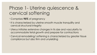 8
Phase 1- Uterine quiescence &
cervical softening
◦ Comprises 95% of pregnancy
◦ It is characterized by uterine smooth muscle tranquility and
cervical structural integrity
◦ Uterus initiates extensive changes in its size and vascularity to
accommodate fetal growth and prepare for contractions
◦ Cervical remodeling/ softening is characterized by greater tissue
compliance but also firm and unyielding
 