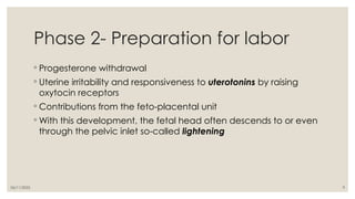06/11/2025 9
Phase 2- Preparation for labor
◦ Progesterone withdrawal
◦ Uterine irritability and responsiveness to uterotonins by raising
oxytocin receptors
◦ Contributions from the feto-placental unit
◦ With this development, the fetal head often descends to or even
through the pelvic inlet so-called lightening
 