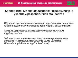 Корпоративный специализированный семинар с
участием разработчиков стандартов
Обучение предлагается не только по зарубежным стандартам,
так и по различным инженерно-техническим дисциплинам:
ASME B31.3: Введение к ASME Коду по технологическим
трубопроводам
Задание геометрических характеристик и установление
допусков ― комбинированный курс (ASME Geometric
Dimensioning & Tolerancing Combo Course)
 