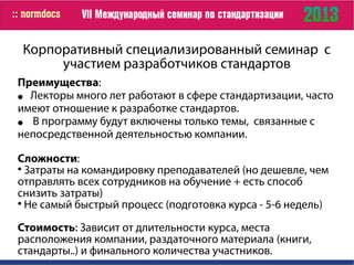 Корпоративный специализированный семинар с
участием разработчиков стандартов
Преимущества:
● Лекторы много лет работают в сфере стандартизации, часто
имеют отношение к разработке стандартов.
● В программу будут включены только темы, связанные с
непосредственной деятельностью компании.
Сложности:

Затраты на командировку преподавателей (но дешевле, чем
отправлять всех сотрудников на обучение + есть способ
снизить затраты)

Не самый быстрый процесс (подготовка курса - 5-6 недель)
Стоимость: Зависит от длительности курса, места
расположения компании, раздаточного материала (книги,
стандарты..) и финального количества участников.
 