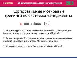 Корпоративные и открытые
тренинги по системам менеджмента
1. Вводные курсы по пониманию и использованию стандартов дают
базовые знания о стандарте и его применении (1 день)
2. Курсы внедрения Системы Менеджмента направлены на помощь
команде по внедрению Системы Менеджмента (2 дня)
3. Курсы внутреннего аудита Систем Менеджмента (2 дня)
 