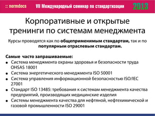 Корпоративные и открытые
тренинги по системам менеджмента
Курсы проводятся как по общеприменимым стандартам, так и по
популярным отраслевым стандартам.
Самые часто запрашиваемые:
● Система менеджмента охраны здоровья и безопасности труда
OHSAS 18001
● Система энергетического менеджмента ISO 50001
● Cистема управления информационной безопасностью ISO/IEC
27001
● Стандарт ISO 13485: требования к системам менеджмента качества
предприятий, производящих медицинские изделия
● Системы менеджмента качества для нефтяной, нефтехимической и
газовой промышленности ISO 29001
 