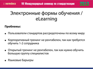 Электронные формы обучения /
eLearning
Проблемы:
● Пользователи стандартов рассредоточены по всему миру
● Корпоративный тренинг не рентабелен, так как требуется
обучить 1-2 сотрудника
● Открытый тренинг не рентабелен, так как нужно обучить
большую группу специалистов
● Языковые барьеры
 
