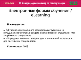 Электронные формы обучения /
eLearning
Преимущества:
● Обучение максимального количества сотрудников, не
вкладывая значительных средств в командировки слушателей или
зарубежного специалиста
● «Нормдокс» занимается переводом и адаптацией материалов
для российских специалистов.
Стоимость: от 200$
 