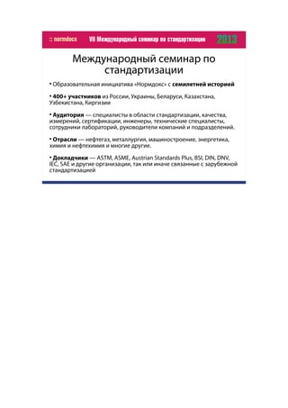 Международный семинар по
стандартизации

Образовательная инициатива «Нормдокс» с семилетней историей

400+ участников из России, Украины, Беларуси, Казахстана,
Узбекистана, Киргизии

Аудитория — специалисты в области стандартизации, качества,
измерений, сертификации, инженеры, технические специалисты,
сотрудники лабораторий, руководители компаний и подразделений.

Отрасли — нефтегаз, металлургия, машиностроение, энергетика,
химия и нефтехимия и многие другие.

Докладчики — ASTM, ASME, Austrian Standards Plus, BSI, DIN, DNV,
IEC, SAE и другие организации, так или иначе связанные с зарубежной
стандартизацией
 