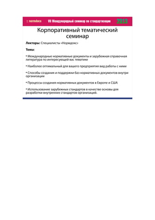 Корпоративный тематический
семинар
Лекторы: Специалисты «Нормдокс»
Темы:

Международные нормативные документы и зарубежная справочная
литература по интересующей вас тематике

Наиболее оптимальный для вашего предприятия вид работы с ними

Способы создания и поддержки баз нормативных документов внутри
организации

Процессы создания нормативных документов в Европе и США

Использование зарубежных стандартов в качестве основы для
разработки внутренних стандартов организаций.
 
