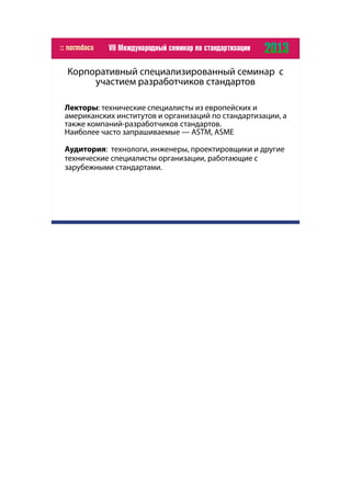 Корпоративный специализированный семинар с
участием разработчиков стандартов
Лекторы: технические специалисты из европейских и
американских институтов и организаций по стандартизации, а
также компаний-разработчиков стандартов.
Наиболее часто запрашиваемые — ASTM, ASME
Аудитория: технологи, инженеры, проектировщики и другие
технические специалисты организации, работающие с
зарубежными стандартами.
 