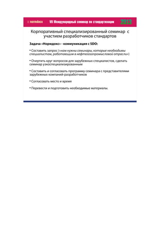 Корпоративный специализированный семинар с
участием разработчиков стандартов
Задача «Нормдокс» - коммуникация с SDO:

Составить запрос («нам нужны семинары, которые необходимы
специалистам, работающим в нефтегазопромысловой отрасли»)

Очертить круг вопросов для зарубежных специалистов, сделать
семинар узкоспециализированным

Составить и согласовать программу семинара с представителями
зарубежных компаний-разработчиков

Согласовать место и время

Перевести и подготовить необходимые материалы.
 