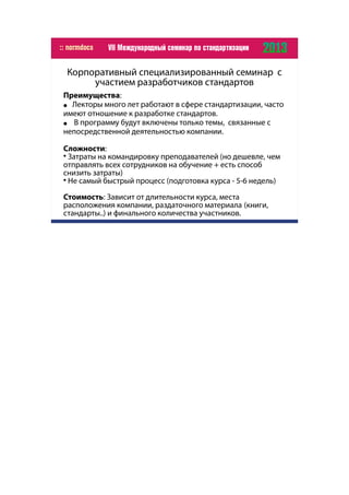 Корпоративный специализированный семинар с
участием разработчиков стандартов
Преимущества:
● Лекторы много лет работают в сфере стандартизации, часто
имеют отношение к разработке стандартов.
● В программу будут включены только темы, связанные с
непосредственной деятельностью компании.
Сложности:

Затраты на командировку преподавателей (но дешевле, чем
отправлять всех сотрудников на обучение + есть способ
снизить затраты)

Не самый быстрый процесс (подготовка курса - 5-6 недель)
Стоимость: Зависит от длительности курса, места
расположения компании, раздаточного материала (книги,
стандарты..) и финального количества участников.
 