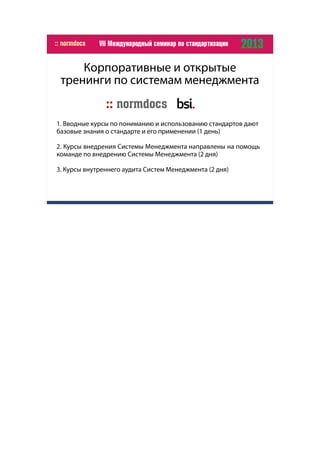 Корпоративные и открытые
тренинги по системам менеджмента
1. Вводные курсы по пониманию и использованию стандартов дают
базовые знания о стандарте и его применении (1 день)
2. Курсы внедрения Системы Менеджмента направлены на помощь
команде по внедрению Системы Менеджмента (2 дня)
3. Курсы внутреннего аудита Систем Менеджмента (2 дня)
 