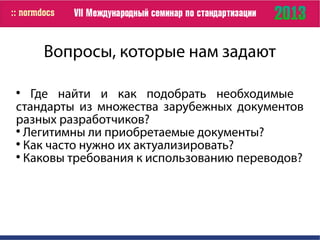 Вопросы, которые нам задают

Где найти и как подобрать необходимые
стандарты из множества зарубежных документов
разных разработчиков?

Легитимны ли приобретаемые документы?

Как часто нужно их актуализировать?

Каковы требования к использованию переводов?
 