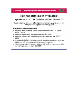 Корпоративные и открытые
тренинги по системам менеджмента
Курсы проводятся как по общеприменимым стандартам, так и по
популярным отраслевым стандартам.
Самые часто запрашиваемые:
● Система менеджмента охраны здоровья и безопасности труда
OHSAS 18001
● Система энергетического менеджмента ISO 50001
● Cистема управления информационной безопасностью ISO/IEC
27001
● Стандарт ISO 13485: требования к системам менеджмента качества
предприятий, производящих медицинские изделия
● Системы менеджмента качества для нефтяной, нефтехимической и
газовой промышленности ISO 29001
 