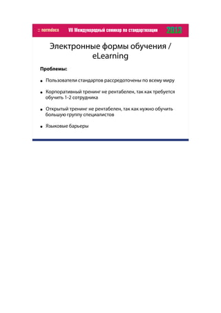 Электронные формы обучения /
eLearning
Проблемы:
● Пользователи стандартов рассредоточены по всему миру
● Корпоративный тренинг не рентабелен, так как требуется
обучить 1-2 сотрудника
● Открытый тренинг не рентабелен, так как нужно обучить
большую группу специалистов
● Языковые барьеры
 
