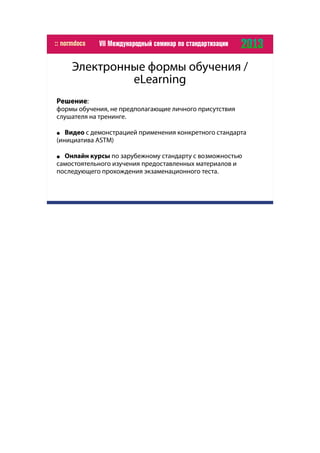 Электронные формы обучения /
eLearning
Решение:
формы обучения, не предполагающие личного присутствия
слушателя на тренинге.
● Видео с демонстрацией применения конкретного стандарта
(инициатива ASTM)
● Онлайн курсы по зарубежному стандарту с возможностью
самостоятельного изучения предоставленных материалов и
последующего прохождения экзаменационного теста.
 