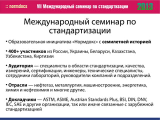 Международный семинар по
стандартизации

Образовательная инициатива «Нормдокс» с семилетней историей

400+ участников из России, Украины, Беларуси, Казахстана,
Узбекистана, Киргизии

Аудитория — специалисты в области стандартизации, качества,
измерений, сертификации, инженеры, технические специалисты,
сотрудники лабораторий, руководители компаний и подразделений.

Отрасли — нефтегаз, металлургия, машиностроение, энергетика,
химия и нефтехимия и многие другие.

Докладчики — ASTM, ASME, Austrian Standards Plus, BSI, DIN, DNV,
IEC, SAE и другие организации, так или иначе связанные с зарубежной
стандартизацией
 