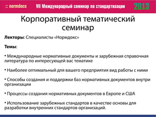 Корпоративный тематический
семинар
Лекторы: Специалисты «Нормдокс»
Темы:

Международные нормативные документы и зарубежная справочная
литература по интересующей вас тематике

Наиболее оптимальный для вашего предприятия вид работы с ними

Способы создания и поддержки баз нормативных документов внутри
организации

Процессы создания нормативных документов в Европе и США

Использование зарубежных стандартов в качестве основы для
разработки внутренних стандартов организаций.
 