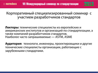 Корпоративный специализированный семинар с
участием разработчиков стандартов
Лекторы: технические специалисты из европейских и
американских институтов и организаций по стандартизации, а
также компаний-разработчиков стандартов.
Наиболее часто запрашиваемые — ASTM, ASME
Аудитория: технологи, инженеры, проектировщики и другие
технические специалисты организации, работающие с
зарубежными стандартами.
 