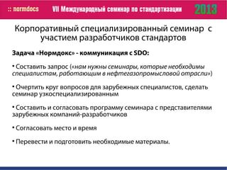 Корпоративный специализированный семинар с
участием разработчиков стандартов
Задача «Нормдокс» - коммуникация с SDO:

Составить запрос («нам нужны семинары, которые необходимы
специалистам, работающим в нефтегазопромысловой отрасли»)

Очертить круг вопросов для зарубежных специалистов, сделать
семинар узкоспециализированным

Составить и согласовать программу семинара с представителями
зарубежных компаний-разработчиков

Согласовать место и время

Перевести и подготовить необходимые материалы.
 