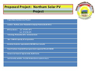 Proposed Project: Northam Solar PV
Project
Project Name: Northam Solar PV plant
Location: Northam, (near Thabazimbi in Limpopo Province) South Africa
GPS Coordinates: Lat: 24°59’57.39”S
Lon: 27°14’40.16”E
Technology: Photovoltaic (PV) Commercial Scale.
Size: 5 MW-DC capacity; AC net generation
Electricity Production: approximately 800 MW-hours annually
Power Purchaser: Expected 30-year government supported PPA with ESKOM
Homes to be Powered: Approximately 18,000 homes
Land Currently available: Yes (10.6 Hectares) but no option to buy it.
 