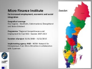 Micro Finance Institute
for increased employment, economic and social
integration
Geografical coverage
Four regions - Stockholm, Södermanland, Östergötland
and Västra Götaland
Programme: ”Regional Competitiveness and
Employment for East Mid – Sweden 2007-2013
Duration of project: 01/01/2008 – 31/12/2010
Implementing agency: NGO - NEEM- Network for
Entrepreneurs from Ethnic Minorities in collaboration
with 3 partners
 