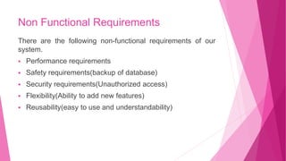 Non Functional Requirements
There are the following non-functional requirements of our
system.
 Performance requirements
 Safety requirements(backup of database)
 Security requirements(Unauthorized access)
 Flexibility(Ability to add new features)
 Reusability(easy to use and understandability)
 