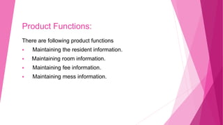 Product Functions:
There are following product functions
 Maintaining the resident information.
 Maintaining room information.
 Maintaining fee information.
 Maintaining mess information.
 
