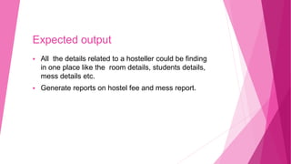 Expected output
 All the details related to a hosteller could be finding
in one place like the room details, students details,
mess details etc.
 Generate reports on hostel fee and mess report.
 